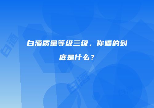 白酒质量等级三级，你喝的到底是什么？
