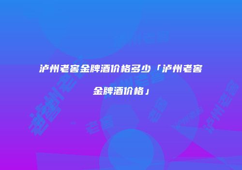 泸州老窖金牌酒价格多少「泸州老窖金牌酒价格」