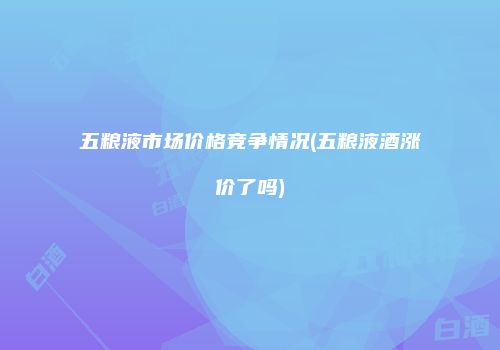 五粮液市场价格竞争情况(五粮液酒涨价了吗)