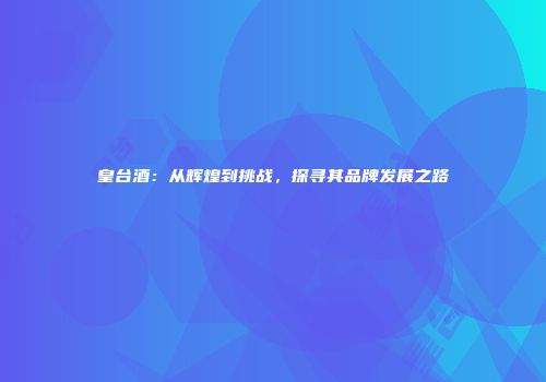 皇台酒：从辉煌到挑战，探寻其品牌发展之路