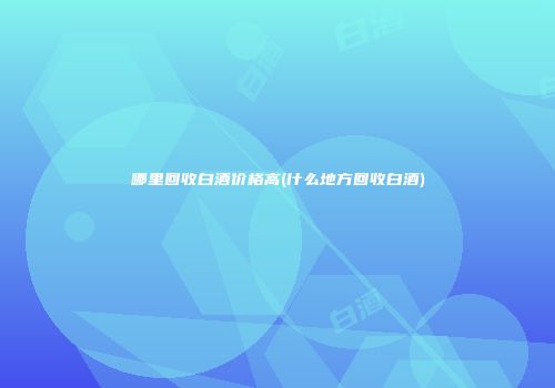 哪里回收白酒价格高(什么地方回收白酒)