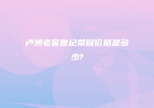 卢洲老窖世纪荣耀价格是多少?