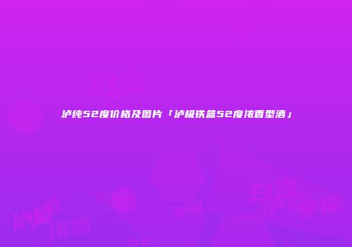 泸纯52度价格及图片「泸极铁盒52度浓香型酒」