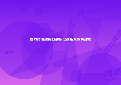 喜力啤酒罐底日期标记解析及购买建议
