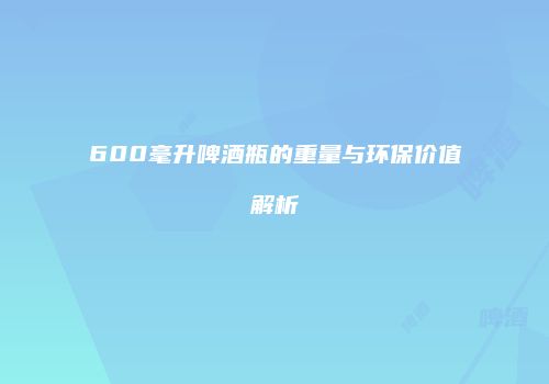 600毫升啤酒瓶的重量与环保价值解析