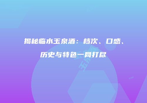 揭秘临水玉泉酒：档次、口感、历史与特色一网打尽