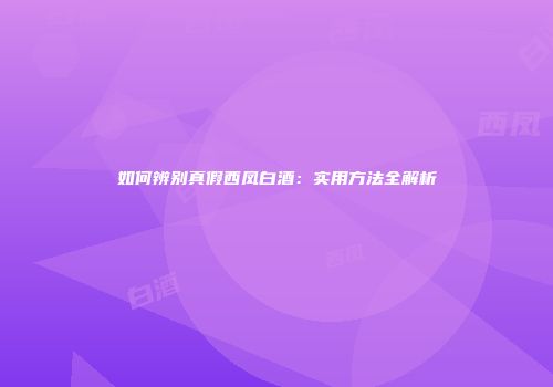 如何辨别真假西凤白酒：实用方法全解析
