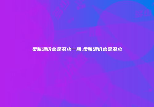 柔雅酒价格是多少一瓶,柔雅酒价格是多少