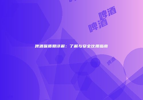 啤酒保质期详解：了解与安全饮用指南