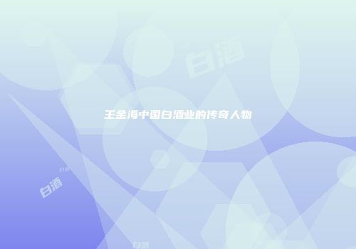 王金海中国白酒业的传奇人物