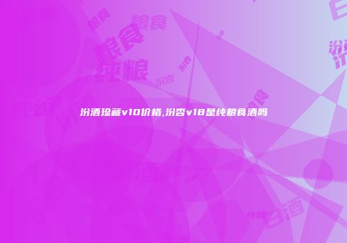 汾酒珍藏v10价格,汾杏v18是纯粮食酒吗