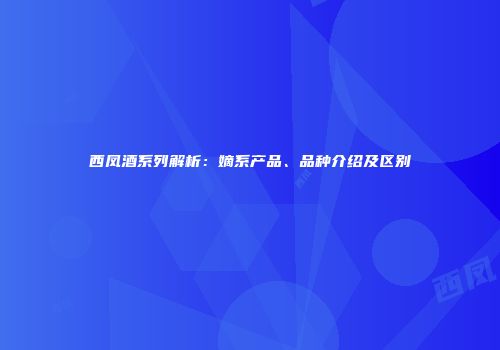 西凤酒系列解析：嫡系产品、品种介绍及区别