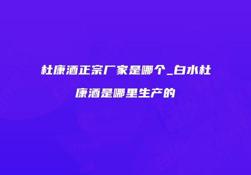 杜康酒正宗厂家是哪个_白水杜康酒是哪里生产的