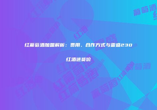 红葡萄酒加盟解析：费用、合作方式与雷盛230红酒进货价