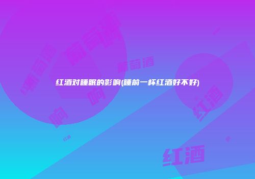 红酒对睡眠的影响(睡前一杯红酒好不好)