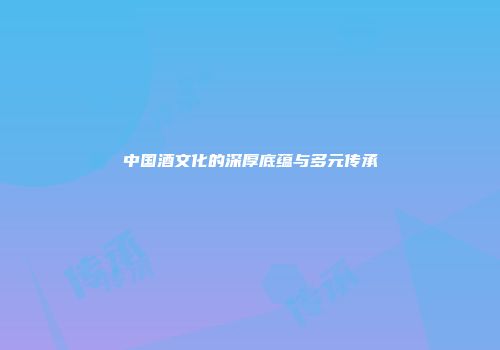 中国酒文化的深厚底蕴与多元传承