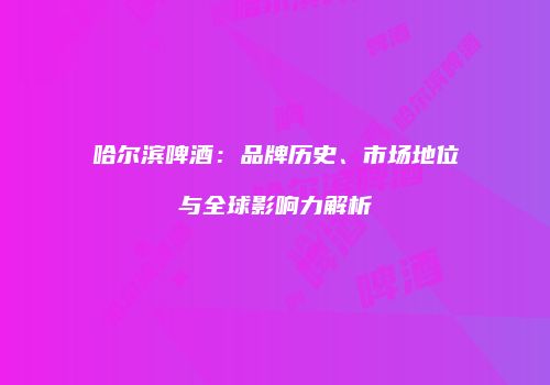 哈尔滨啤酒：品牌历史、市场地位与全球影响力解析
