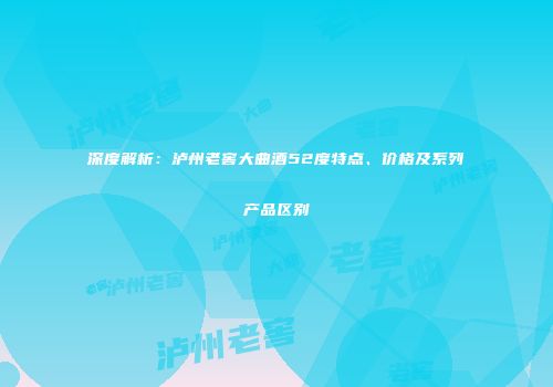 深度解析：泸州老窖大曲酒52度特点、价格及系列产品区别