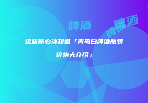 这些你必须知道「青岛白啤酒瓶装价格大介绍」