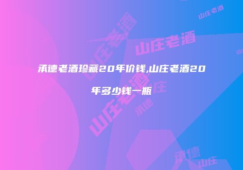 承德老酒珍藏20年价钱,山庄老酒20年多少钱一瓶