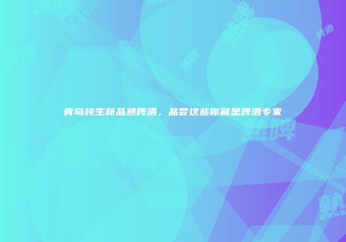 青岛纯生新品熟啤酒，品尝这些你就是啤酒专家