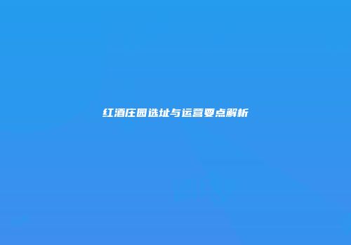 红酒庄园选址与运营要点解析