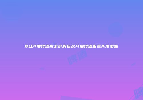 珠江0度啤酒批发价解析及开启啤酒生意实用策略