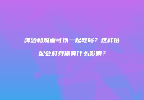 啤酒和鸡蛋可以一起吃吗？这样搭配会对身体有什么影响？
