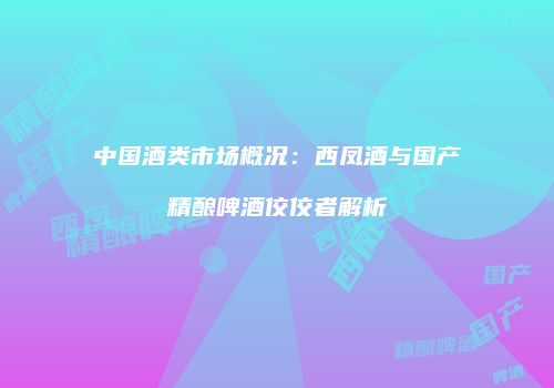 中国酒类市场概况：西凤酒与国产精酿啤酒佼佼者解析