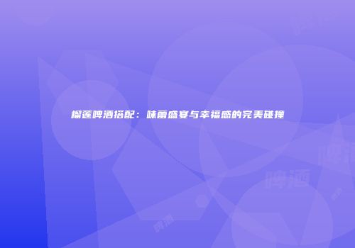 榴莲啤酒搭配：味蕾盛宴与幸福感的完美碰撞