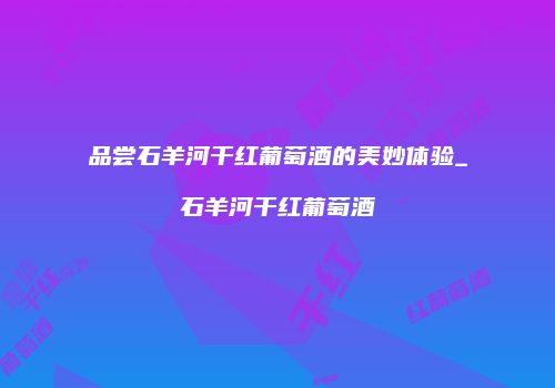 品尝石羊河干红葡萄酒的美妙体验_石羊河干红葡萄酒