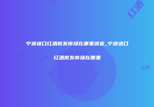 宁波进口红酒批发市场在哪里进货_宁波进口红酒批发市场在哪里