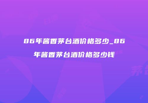 86年酱香茅台酒价格多少_86年酱香茅台酒价格多少钱
