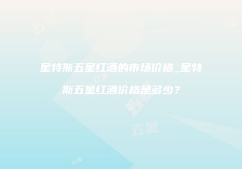 星特斯五星红酒的市场价格_星特斯五星红酒价格是多少？