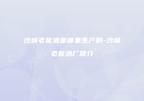 沙城老窖酒是哪里生产的-沙城老窖酒厂简介