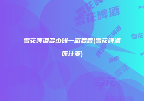 雪花啤酒多少钱一箱麦香(雪花啤酒原汁麦)