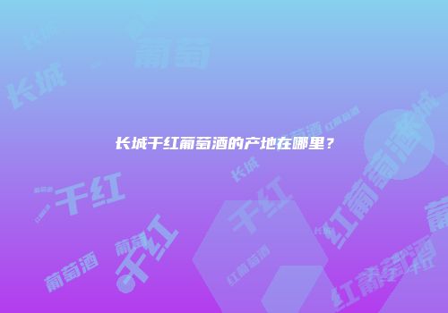 长城干红葡萄酒的产地在哪里？