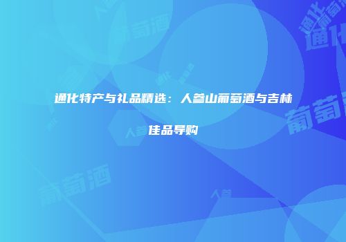 通化特产与礼品精选：人参山葡萄酒与吉林佳品导购