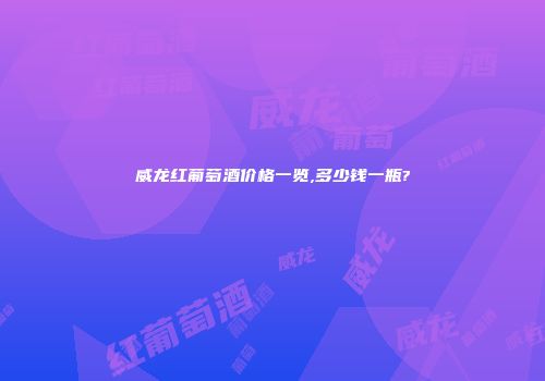 威龙红葡萄酒价格一览,多少钱一瓶?