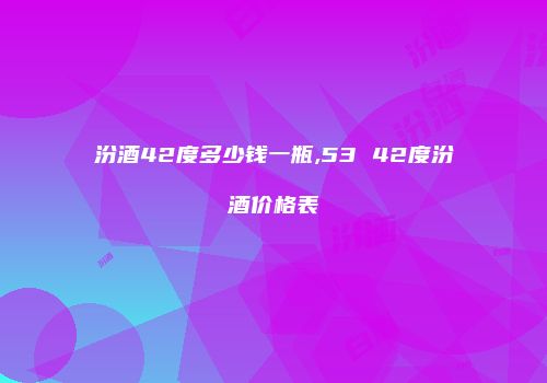 汾酒42度多少钱一瓶,53 42度汾酒价格表