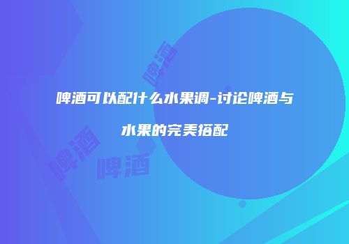 啤酒可以配什么水果调-讨论啤酒与水果的完美搭配
