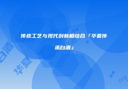 传统工艺与现代创新相结合「华夏传承白酒」