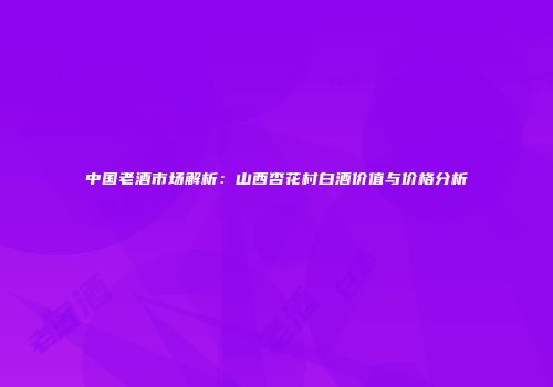 中国老酒市场解析：山西杏花村白酒价值与价格分析