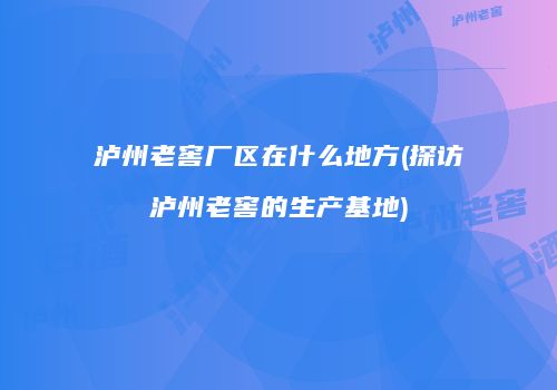 泸州老窖厂区在什么地方(探访泸州老窖的生产基地)
