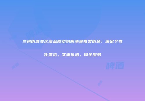 兰州市城关区高品质塑料啤酒桌批发市场：满足个性化需求，实惠价格，周全服务