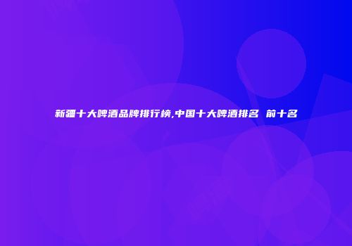 新疆十大啤酒品牌排行榜,中国十大啤酒排名 前十名