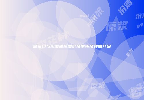 杏花村与汾酒原浆酒价格解析及特点介绍