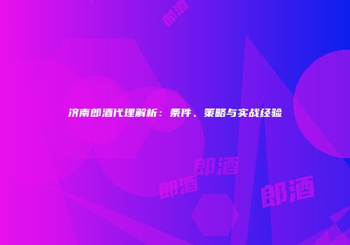 济南郎酒代理解析：条件、策略与实战经验
