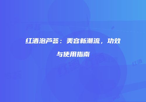 红酒泡芦荟：美容新潮流，功效与使用指南