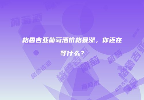 格鲁吉亚葡萄酒价格暴涨，你还在等什么？